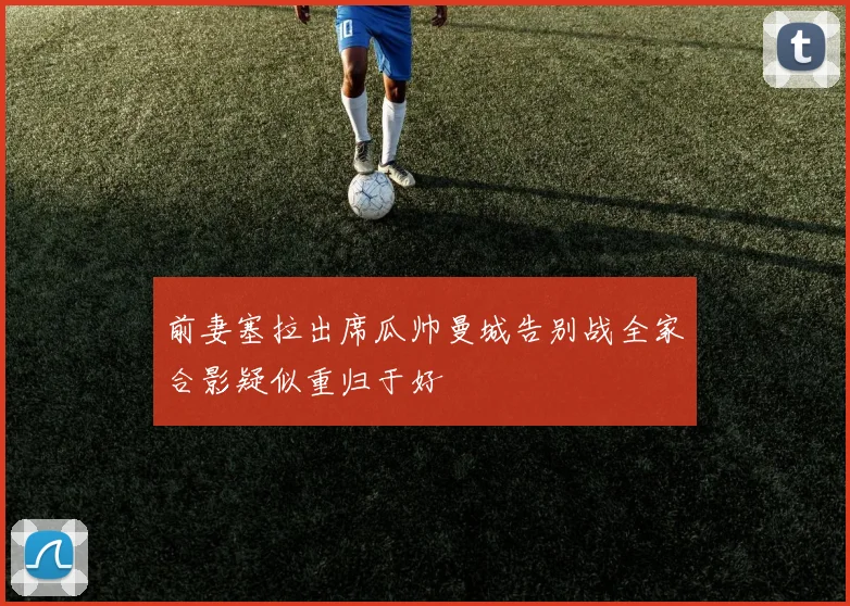 前妻塞拉出席瓜帅曼城告别战全家合影疑似重归于好