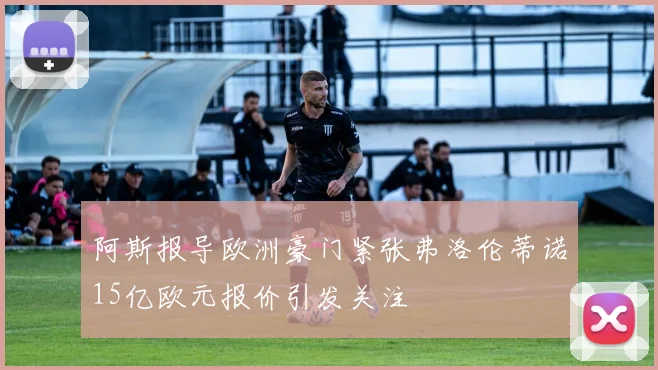 阿斯报导欧洲豪门紧张弗洛伦蒂诺15亿欧元报价引发关注