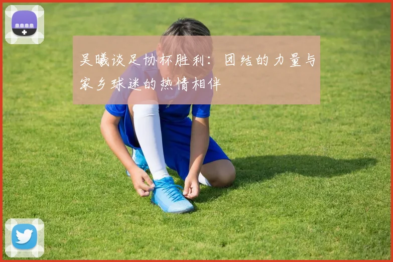 吴曦谈足协杯胜利：团结的力量与家乡球迷的热情相伴