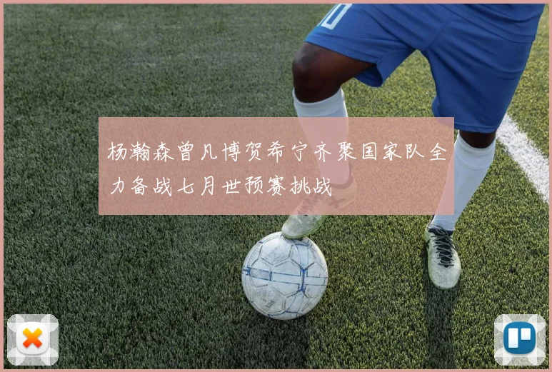 杨瀚森曾凡博贺希宁齐聚国家队全力备战七月世预赛挑战