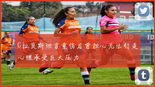 G拉莫斯坦言重伤后曾担心无法行走心理承受巨大压力