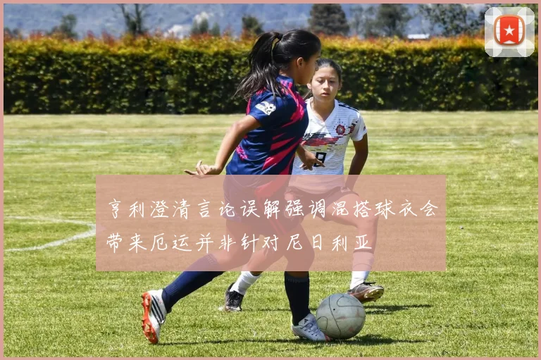 亨利澄清言论误解强调混搭球衣会带来厄运并非针对尼日利亚
