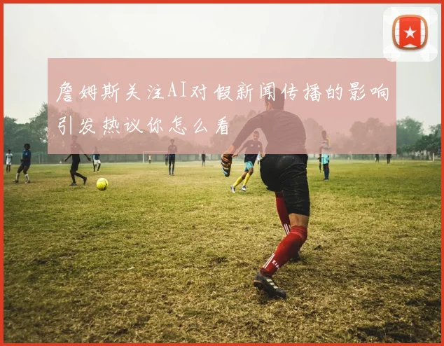 詹姆斯关注AI对假新闻传播的影响引发热议你怎么看