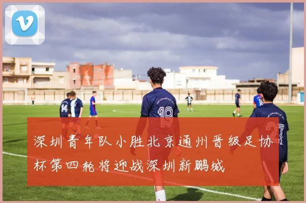 深圳青年队小胜北京通州晋级足协杯第四轮将迎战深圳新鹏城