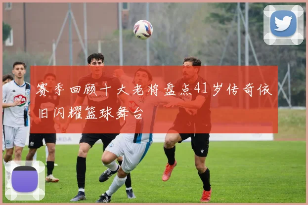 赛季回顾十大老将盘点41岁传奇依旧闪耀篮球舞台