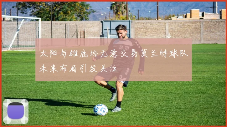 太阳与雄鹿均无意交易莫兰特球队未来布局引发关注