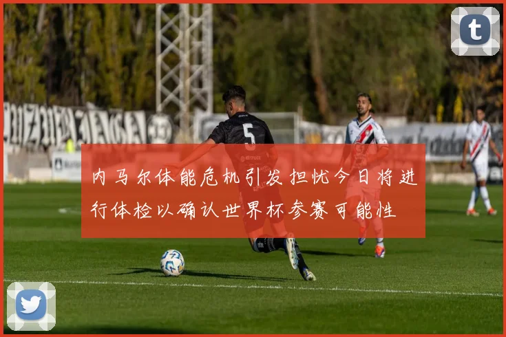 内马尔体能危机引发担忧今日将进行体检以确认世界杯参赛可能性