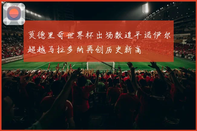 莫德里奇世界杯出场数追平诺伊尔超越马拉多纳再创历史新高